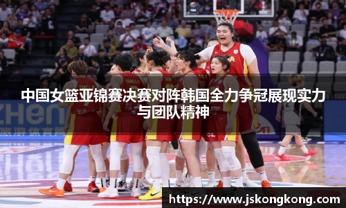 中国女篮亚锦赛决赛对阵韩国全力争冠展现实力与团队精神